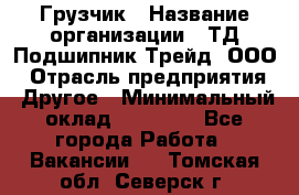 Грузчик › Название организации ­ ТД Подшипник Трейд, ООО › Отрасль предприятия ­ Другое › Минимальный оклад ­ 35 000 - Все города Работа » Вакансии   . Томская обл.,Северск г.